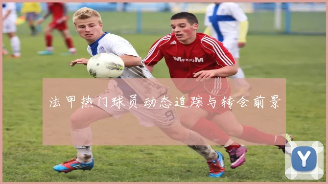 法甲热门球员动态追踪与转会前景