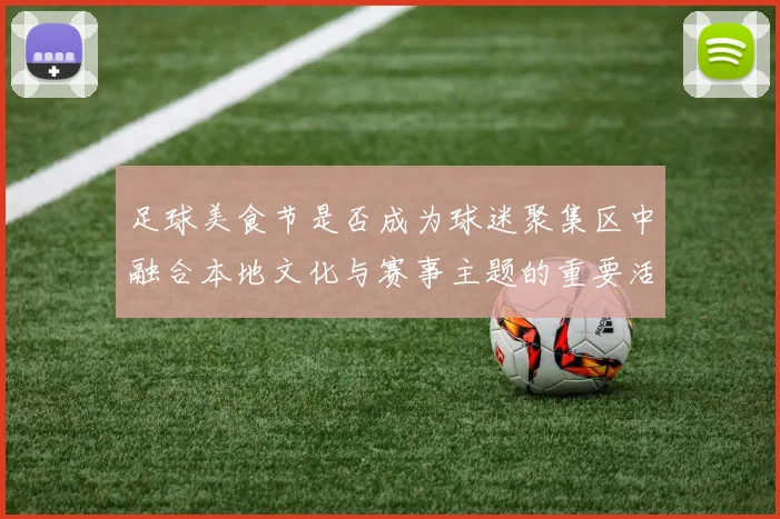足球美食节是否成为球迷聚集区中融合本地文化与赛事主题的重要活动