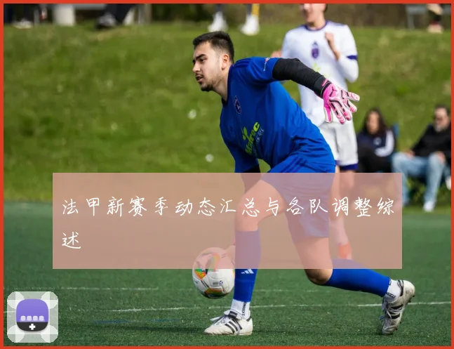 法甲新赛季动态汇总与各队调整综述